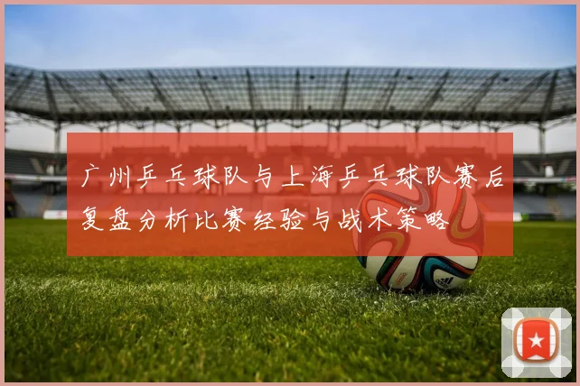 广州乒乓球队与上海乒乓球队赛后复盘分析比赛经验与战术策略