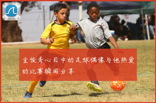 金俊秀心目中的足球偶像与他热爱的比赛瞬间分享