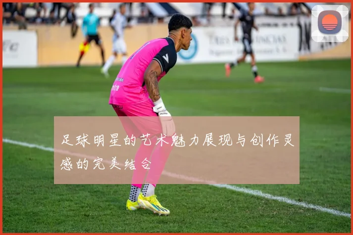 足球明星的艺术魅力展现与创作灵感的完美结合