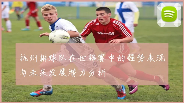 杭州排球队在世锦赛中的强势表现与未来发展潜力分析