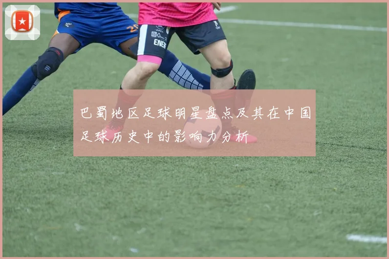 巴蜀地区足球明星盘点及其在中国足球历史中的影响力分析