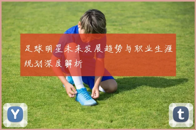 足球明星未来发展趋势与职业生涯规划深度解析