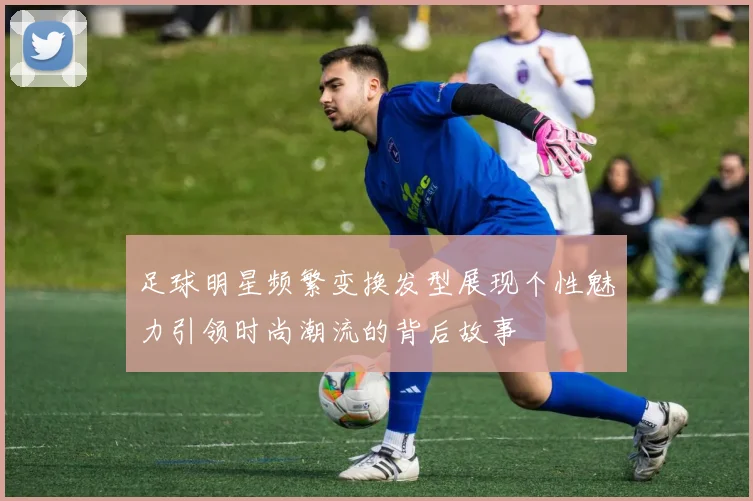 足球明星频繁变换发型展现个性魅力引领时尚潮流的背后故事