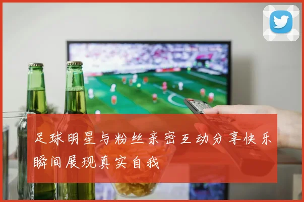 足球明星与粉丝亲密互动分享快乐瞬间展现真实自我