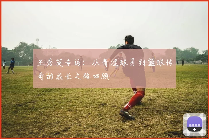 王秀英专访：从青涩球员到篮球传奇的成长之路回顾