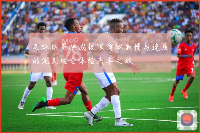 足球明星挑战极限驾驭激情与速度的完美结合体验汽车之旅