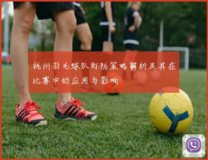 杭州羽毛球队盯防策略解析及其在比赛中的应用与影响