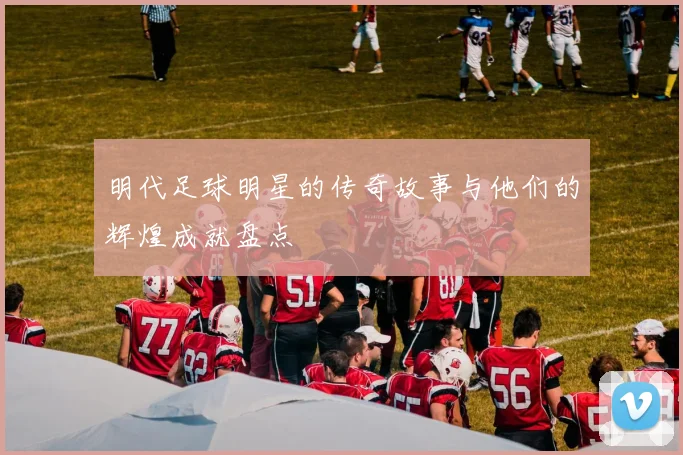 明代足球明星的传奇故事与他们的辉煌成就盘点