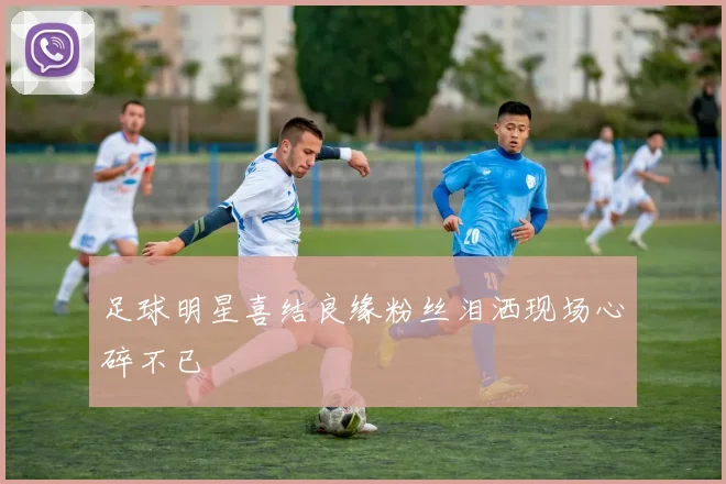 足球明星喜结良缘粉丝泪洒现场心碎不已