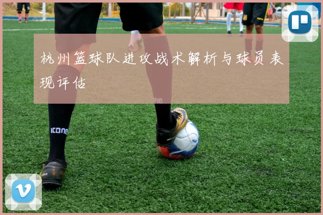 杭州篮球队进攻战术解析与球员表现评估