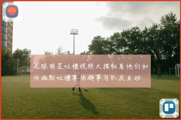 足球明星吐槽视频大揭秘看他们如何幽默吐槽赛场趣事与队友互动