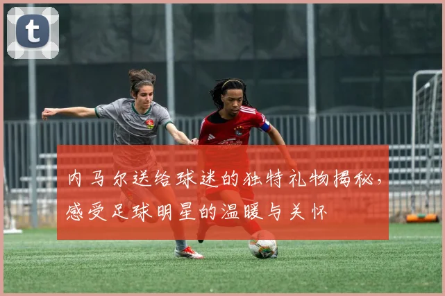 内马尔送给球迷的独特礼物揭秘，感受足球明星的温暖与关怀