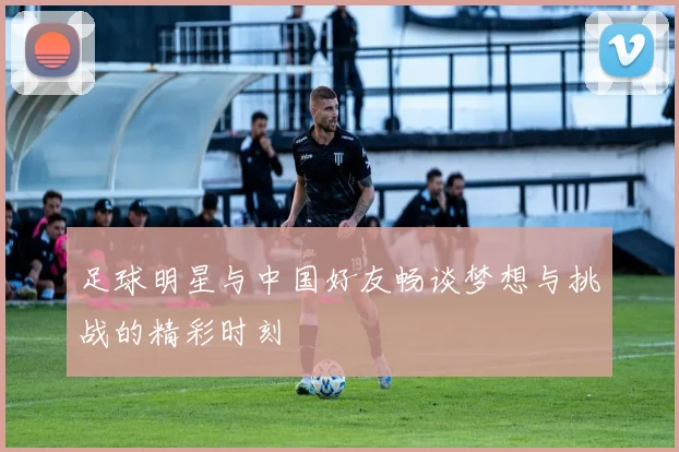 足球明星与中国好友畅谈梦想与挑战的精彩时刻