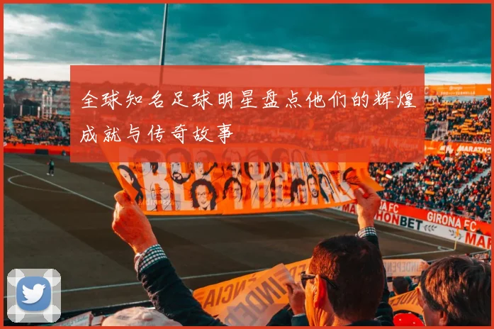 全球知名足球明星盘点他们的辉煌成就与传奇故事