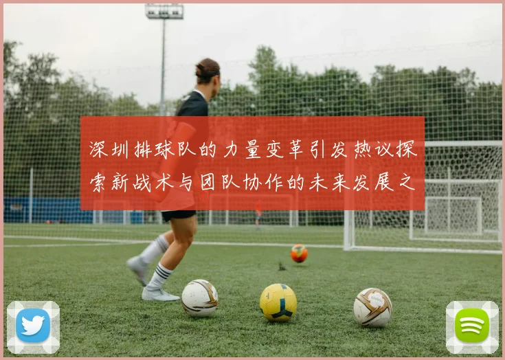深圳排球队的力量变革引发热议探索新战术与团队协作的未来发展之路