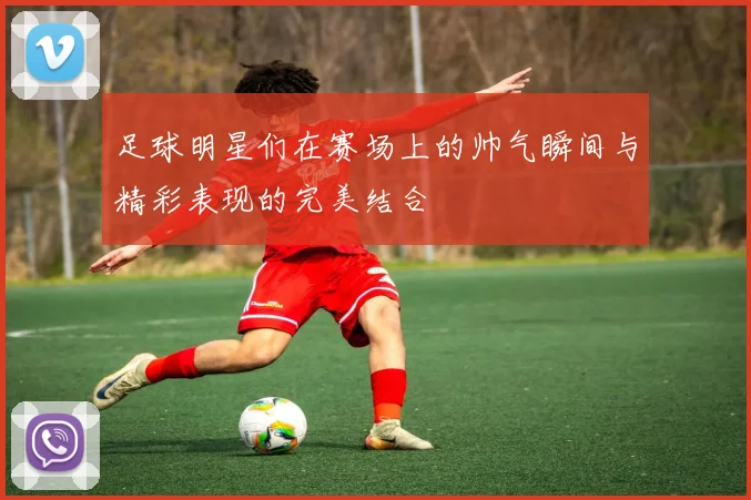 足球明星们在赛场上的帅气瞬间与精彩表现的完美结合