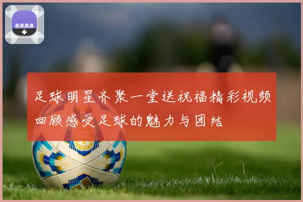 足球明星齐聚一堂送祝福精彩视频回顾感受足球的魅力与团结