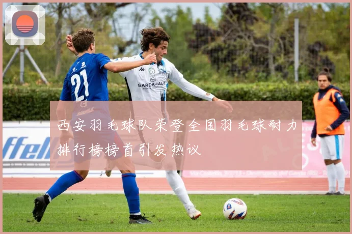 西安羽毛球队荣登全国羽毛球耐力排行榜榜首引发热议