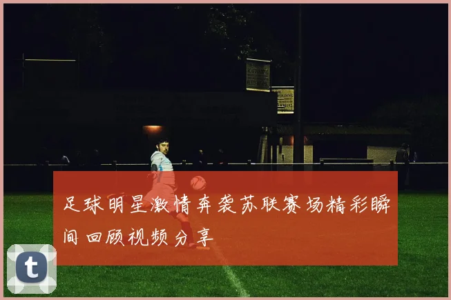 足球明星激情奔袭苏联赛场精彩瞬间回顾视频分享