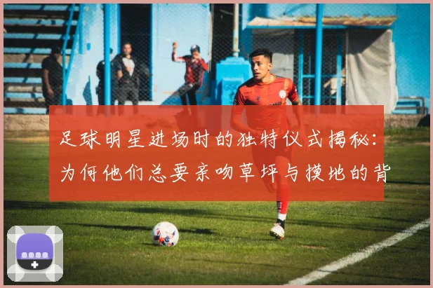 足球明星进场时的独特仪式揭秘：为何他们总要亲吻草坪与摸地的背后故事