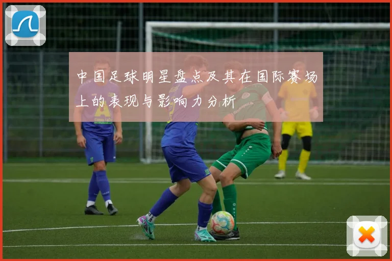 中国足球明星盘点及其在国际赛场上的表现与影响力分析