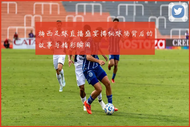 梅西足球直播盛宴揭秘球场背后的故事与精彩瞬间